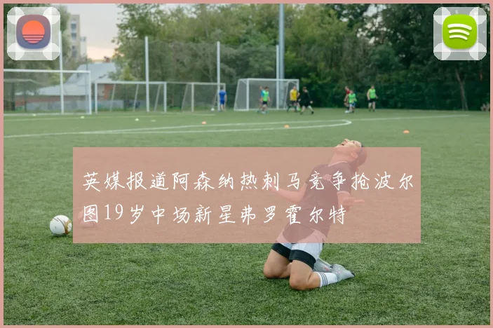 英媒报道阿森纳热刺马竞争抢波尔图19岁中场新星弗罗霍尔特