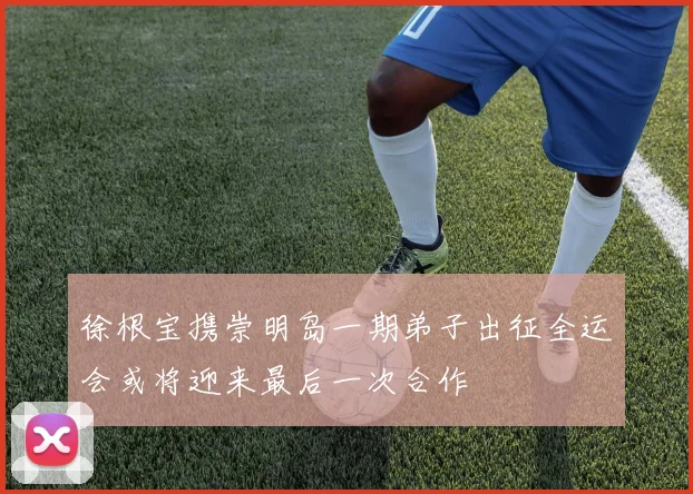 徐根宝携崇明岛一期弟子出征全运会或将迎来最后一次合作