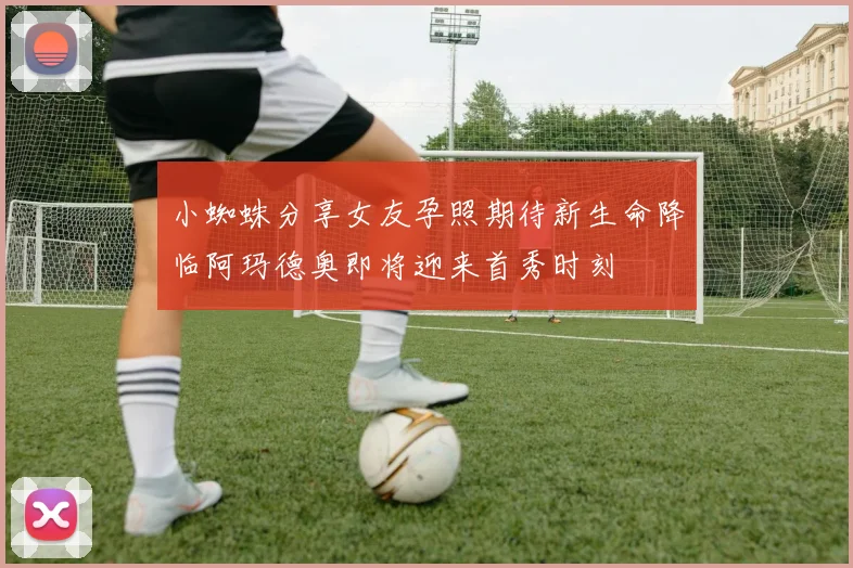 小蜘蛛分享女友孕照期待新生命降临阿玛德奥即将迎来首秀时刻