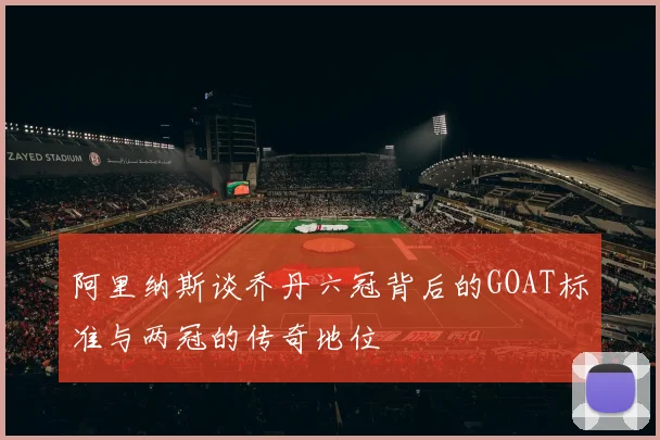 阿里纳斯谈乔丹六冠背后的GOAT标准与两冠的传奇地位