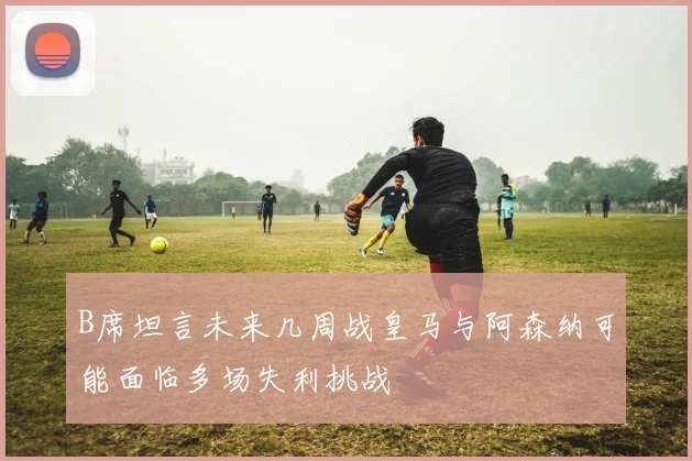 B席坦言未来几周战皇马与阿森纳可能面临多场失利挑战