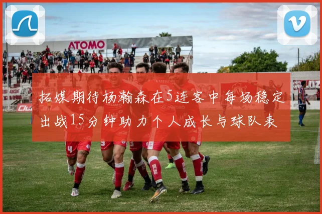 拓媒期待杨瀚森在5连客中每场稳定出战15分钟助力个人成长与球队表现