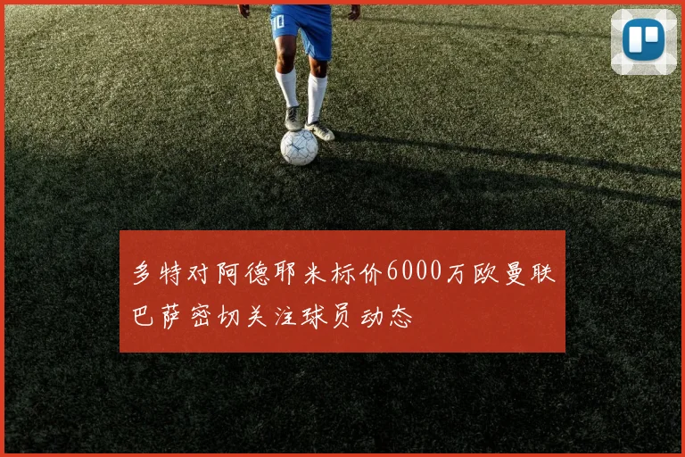 多特对阿德耶米标价6000万欧曼联巴萨密切关注球员动态