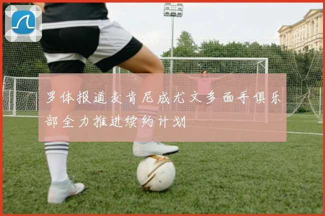 罗体报道麦肯尼成尤文多面手俱乐部全力推进续约计划