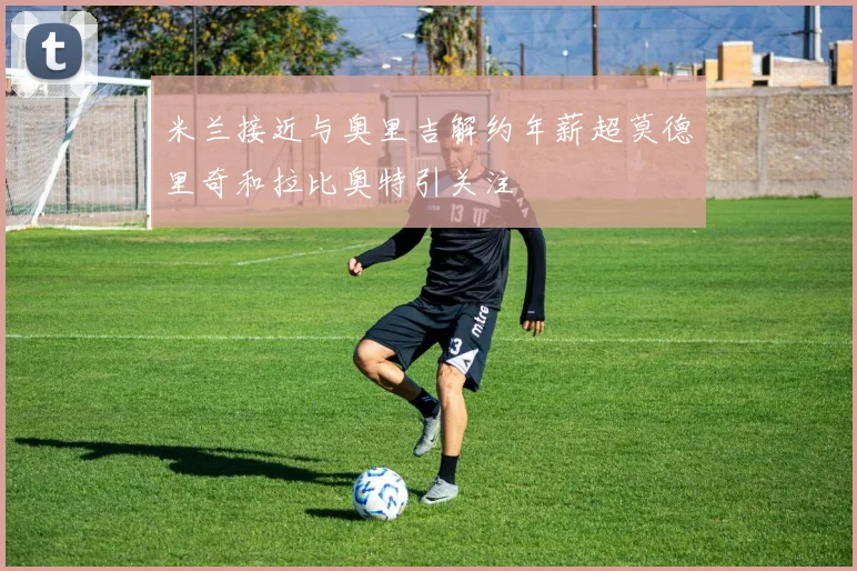 米兰接近与奥里吉解约年薪超莫德里奇和拉比奥特引关注