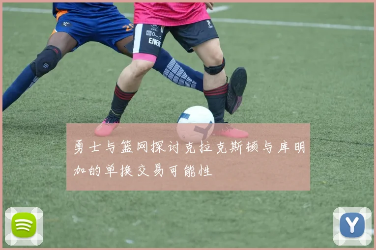 勇士与篮网探讨克拉克斯顿与库明加的单换交易可能性