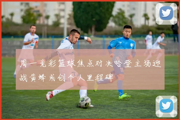 周一竞彩篮球焦点对决哈登主场迎战黄蜂或创个人里程碑