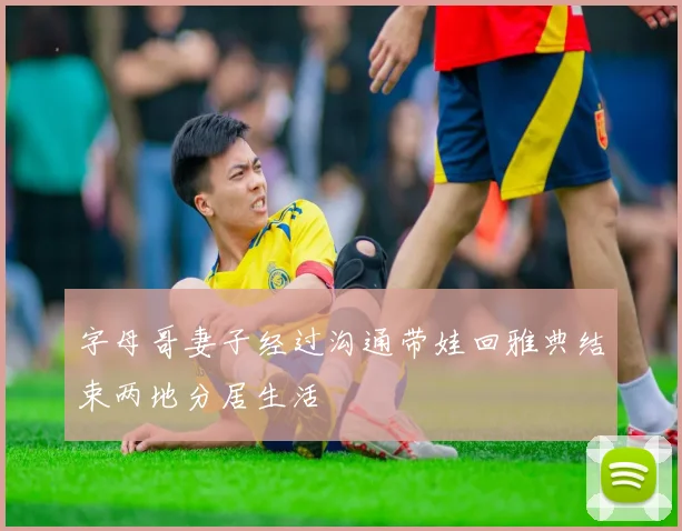 字母哥妻子经过沟通带娃回雅典结束两地分居生活