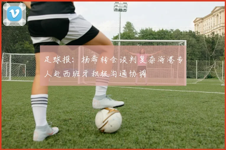 足球报：杨希转会谈判复杂海港专人赴西班牙积极沟通协调