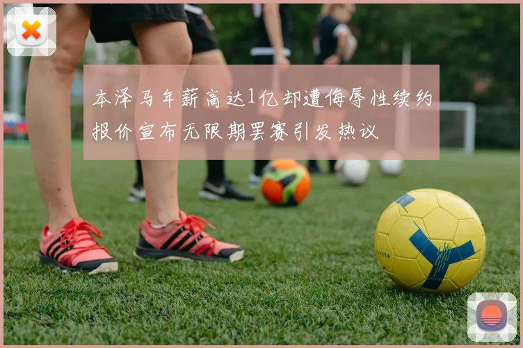 本泽马年薪高达1亿却遭侮辱性续约报价宣布无限期罢赛引发热议