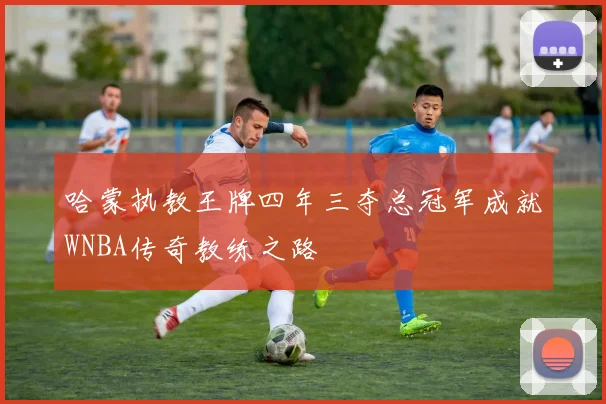 哈蒙执教王牌四年三夺总冠军成就WNBA传奇教练之路