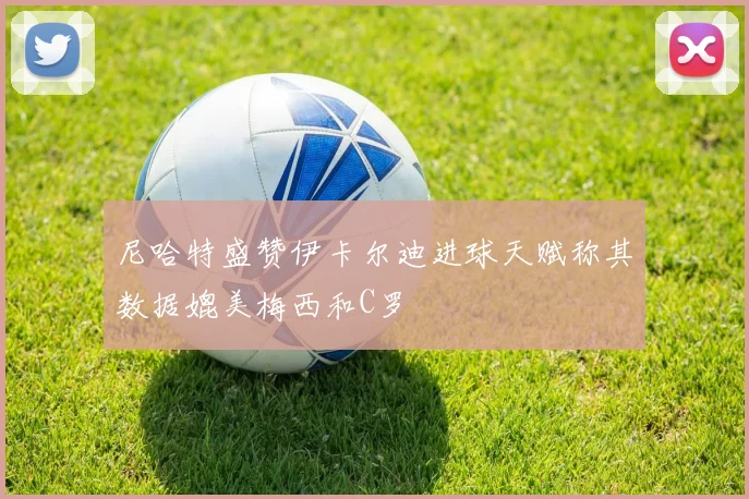 尼哈特盛赞伊卡尔迪进球天赋称其数据媲美梅西和C罗