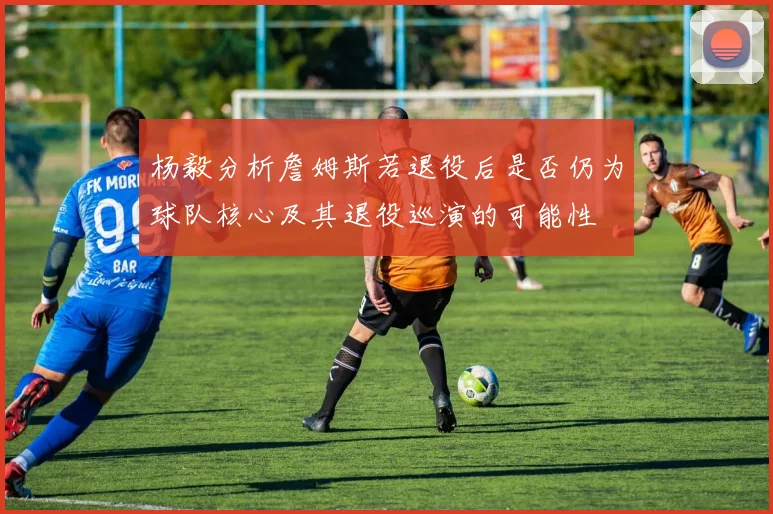 杨毅分析詹姆斯若退役后是否仍为球队核心及其退役巡演的可能性