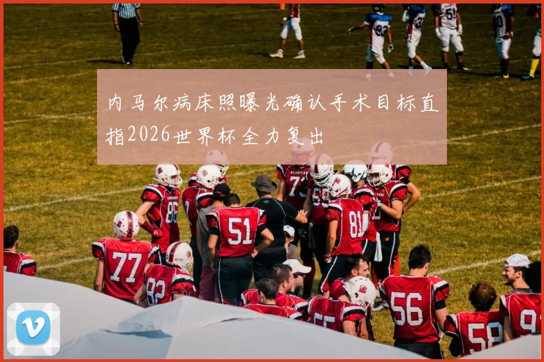 内马尔病床照曝光确认手术目标直指2026世界杯全力复出