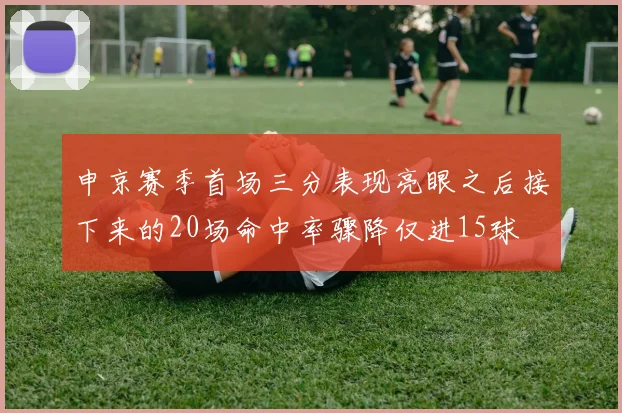 申京赛季首场三分表现亮眼之后接下来的20场命中率骤降仅进15球