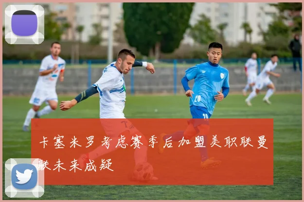 卡塞米罗考虑赛季后加盟美职联曼联未来成疑