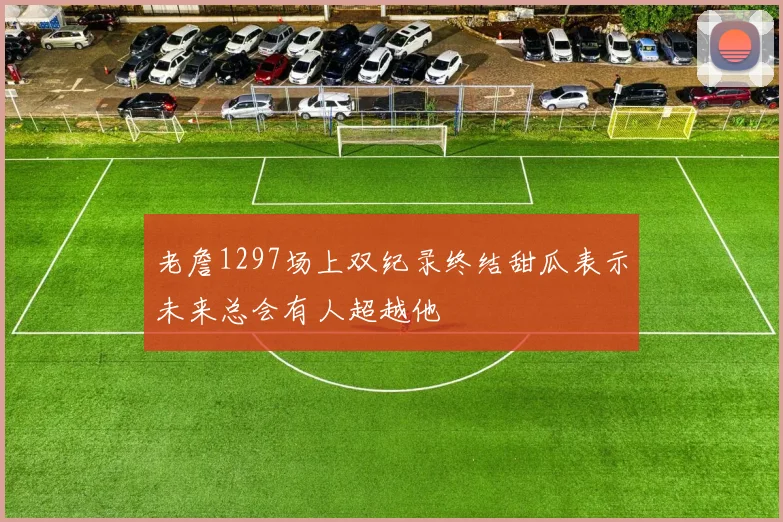 老詹1297场上双纪录终结甜瓜表示未来总会有人超越他