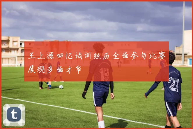 王上源回忆试训经历全面参与比赛展现多面才华