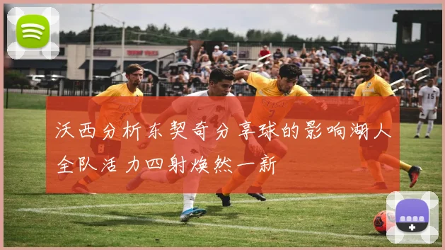 沃西分析东契奇分享球的影响湖人全队活力四射焕然一新