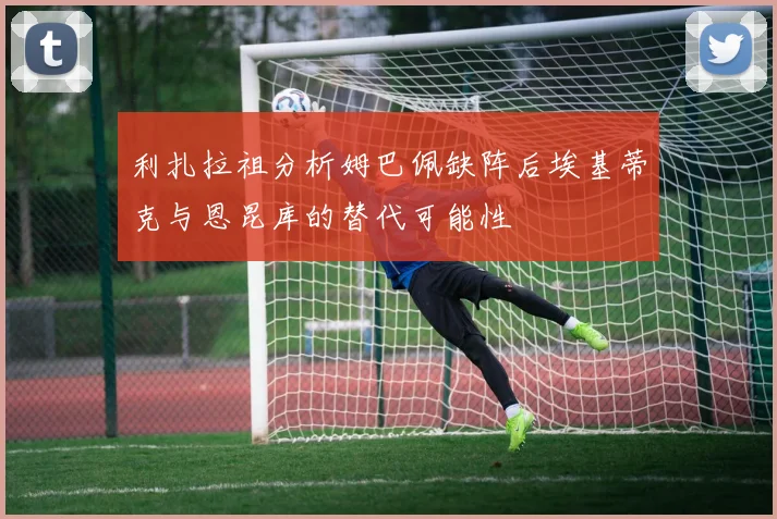 利扎拉祖分析姆巴佩缺阵后埃基蒂克与恩昆库的替代可能性