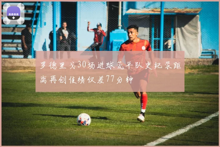 罗德里戈30场进球荒平队史纪录距离再创佳绩仅差77分钟