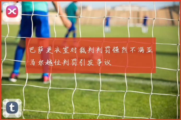 巴萨更衣室对裁判判罚强烈不满亚马尔越位判罚引发争议