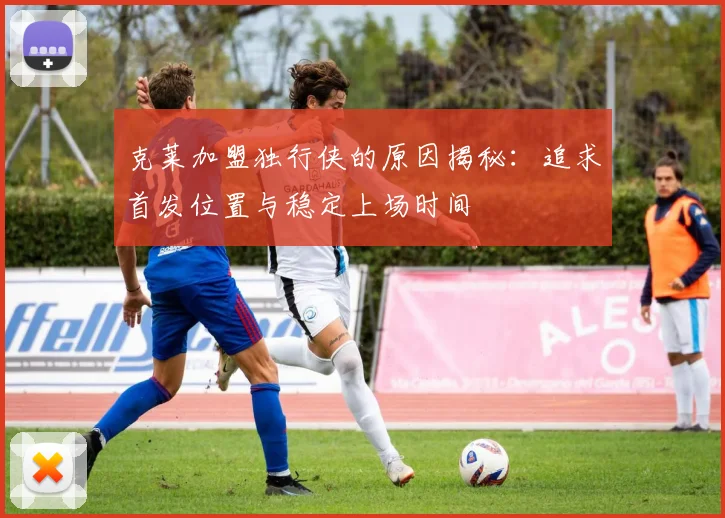 克莱加盟独行侠的原因揭秘：追求首发位置与稳定上场时间