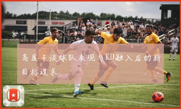 乌度卡谈球队表现与KD融入后的新目标追求