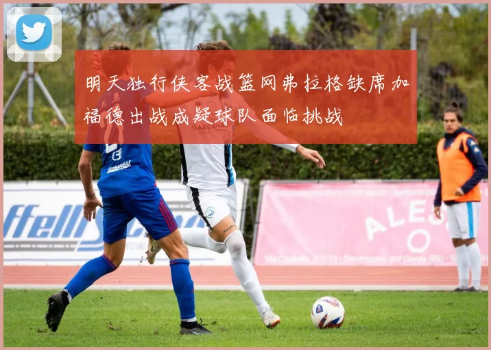 明天独行侠客战篮网弗拉格缺席加福德出战成疑球队面临挑战