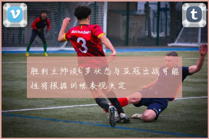 胜利主帅谈C罗状态与亚冠出战可能性将根据训练表现决定