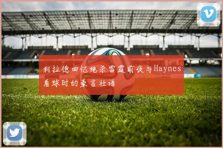 利拉德回忆绝杀雷霆前夜与Haynes看球时的豪言壮语
