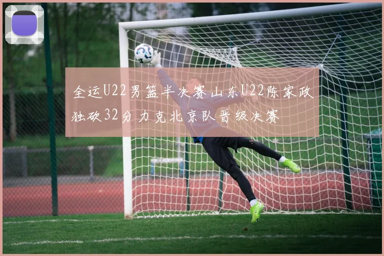 全运U22男篮半决赛山东U22陈家政独砍32分力克北京队晋级决赛