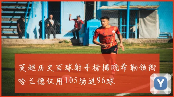 英超历史百球射手榜揭晓希勒领衔哈兰德仅用105场进96球